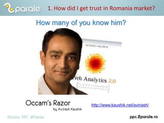 1. How did I get trust in Romania market?
How many of you know him?
http://www.kaushik.net/avinash/
 