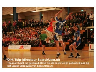 Dirk Tuip (directeur SearchUser.nl)
Topsport heeft me gevormd. Drive om de beste te zijn gebruik ik ook bij
het verder uitbouwen van SearchUser.nl
 