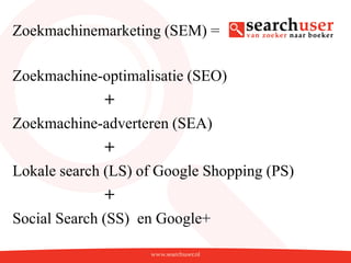 Zoekmachinemarketing (SEM) =

Zoekmachine-optimalisatie (SEO)
             +
Zoekmachine-adverteren (SEA)
             +
Lokale search (LS) of Google Shopping (PS)
             +
Social Search (SS) en Google+
 