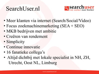 SearchUser.nl
• Meer klanten via internet (Search/Social/Video)
• Focus zoekmachinemarketing (SEA + SEO)
• MKB bedrijven met ambitie
• Creëren van rendement
• Simplicity
• Continue innovatie
• 16 fanatieke collega’s
• Altijd dichtbij met lokale specialist in NH, ZH,
   Utrecht, Oost NL, Limburg
 