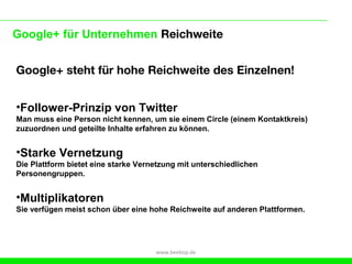 Google+ für Unternehmen Reichweite


Google+ steht für hohe Reichweite des Einzelnen!


•Follower-Prinzip von Twitter
Man muss eine Person nicht kennen, um sie einem Circle (einem Kontaktkreis)
zuzuordnen und geteilte Inhalte erfahren zu können.


•Starke Vernetzung
Die Plattform bietet eine starke Vernetzung mit unterschiedlichen
Personengruppen.


•Multiplikatoren
Sie verfügen meist schon über eine hohe Reichweite auf anderen Plattformen.




                                     www.beebop.de
 
