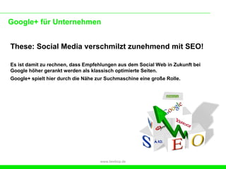 Google+ für Unternehmen


These: Social Media verschmilzt zunehmend mit SEO!

Es ist damit zu rechnen, dass Empfehlungen aus dem Social Web in Zukunft bei
Google höher gerankt werden als klassisch optimierte Seiten.
Google+ spielt hier durch die Nähe zur Suchmaschine eine große Rolle.




                                    www.beebop.de
 