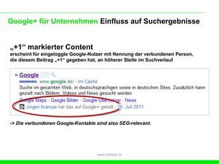 Google+ für Unternehmen Einfluss auf Suchergebnisse


„+1“ markierter Content
erscheint für eingeloggte Google-Nutzer mit Nennung der verbundenen Person,
die diesem Beitrag „+1“ gegeben hat, an höherer Stelle im Suchverlauf




-> Die verbundenen Google-Kontakte sind also SEO-relevant.




                                   www.beebop.de
 