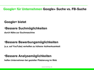 Google+ für Unternehmen Google+ Suche vs. FB-Suche



Google+ bietet
•Bessere Suchmöglichkeiten
durch Nähe zur Suchmaschine



•Bessere Bewerbungsmöglichkeiten
(u.a. auf YouTube) verhelfen zu höherer Aufmerksamkeit



•Bessere Analysemöglichkeiten
helfen Unternehmen bei gezielter Platzierung im Web


                                    www.beebop.de
 
