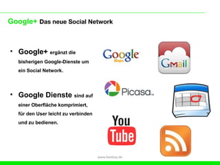 Google+ Das neue Social Network



• Google+ ergänzt die
   bisherigen Google-Dienste um
   ein Social Network.




• Google Dienste sind auf
   einer Oberfläche komprimiert,
   für den User leicht zu verbinden
   und zu bedienen.




                                      www.beebop.de
 