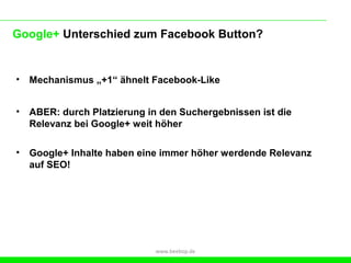 Google+ Unterschied zum Facebook Button?


•   Mechanismus „+1“ ähnelt Facebook-Like


•   ABER: durch Platzierung in den Suchergebnissen ist die
    Relevanz bei Google+ weit höher

•   Google+ Inhalte haben eine immer höher werdende Relevanz
    auf SEO!




                              www.beebop.de
 