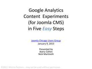 Google Analytics
                      Content Experiments
                        (for Joomla CMS)
                        in Five Easy Steps

                              Joomla Chicago Users Group
                                   January 9, 2013

                                      Presented by
                                       Avery Cohen
                                      Nick Martinelli




©2012, Metrist Partners – may not be used without permission
 