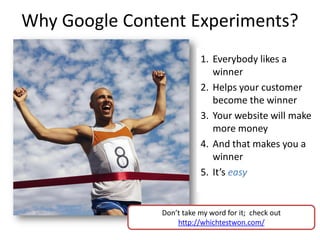 Why Google Content Experiments?
                          1. Everybody likes a
                             winner
                          2. Helps your customer
                             become the winner
                          3. Your website will make
                             more money
                          4. And that makes you a
                             winner
                          5. It’s easy


               Don’t take my word for it; check out
                   http://whichtestwon.com/
 