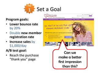 Step

            1      Set a Goal
Program goals:
• Lower bounce rate
  by 20%
• Double new member
  registration rate
• Increase sales by
  $1,000/day
A/B test goal:
                                Can we
• Reach the purchase
                           make a better
  “thank you” page
                           first impression
                               than this?
 