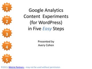 Step

    1                    Google Analytics
    Step              Content Experiments
    2                    (for WordPress)
    Step                in Five Easy Steps
    3
    Step
                                     Presented by
                                     Avery Cohen
    4
    Step

    5
©2013, Metrist Partners – may not be used without permission
 