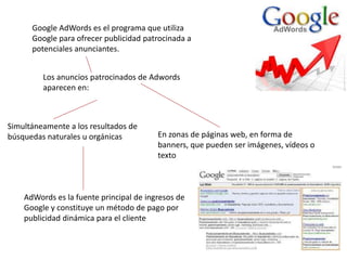 Google AdWords es el programa que utiliza
Google para ofrecer publicidad patrocinada a
potenciales anunciantes.
Los anuncios patrocinados de Adwords
aparecen en:

Simultáneamente a los resultados de
búsquedas naturales u orgánicas

En zonas de páginas web, en forma de
banners, que pueden ser imágenes, vídeos o
texto

AdWords es la fuente principal de ingresos de
Google y constituye un método de pago por
publicidad dinámica para el cliente

 