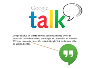 Google Talk fue un cliente de mensajería instantánea y VoIP de
protocolo XMPP desarrollado por Google Inc., sustituido en mayo de
2013 por Hangouts. La versión beta de Google Talk fue lanzada el 24
de agosto de 2005.

 