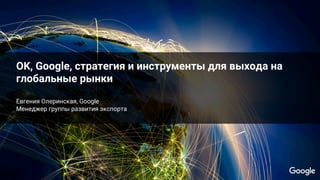 Google Conﬁdential and ProprietaryGoogle Conﬁdential and Proprietary
OK, Google, стратегия и инструменты для выхода на
глобальные рынки
Евгения Олеринская, Google
Менеджер группы развития экспорта
 