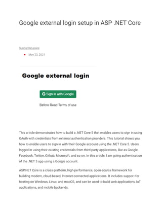 Google external login setup in ASP .NET Core
Sundar Neupane
● May 23, 2021
This article demonstrates how to build a .NET Core 5 that enables users to sign in using
OAuth with credentials from external authentication providers. This tutorial shows you
how to enable users to sign in with their Google account using the .NET Core 5. Users
logged in using their existing credentials from third-party applications, like as Google,
Facebook, Twitter, Github, Microsoft, and so on. In this article, I am going authentication
of the .NET 5 app using a Google account.
ASP.NET Core is a cross-platform, high-performance, open-source framework for
building modern, cloud-based, Internet-connected applications. It includes support for
hosting on Windows, Linux, and macOS, and can be used to build web applications, IoT
applications, and mobile backends.
 