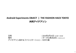 1
Android Experiments OBJECT | THE FASHION HACK TOKYO
共同アイデアソン
日時 ︓2016年6月25日 12:00〜19:00
場所 ︓グーグル株式会社（六本⽊ヒルズ）
アイデアソン設計＆ファシリテーション︓⽯井⼒重
 