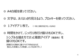 ◎ A4白紙を使ってください。
◎ ⽂字は、太くはっきり⾒えるよう、プロッキーを使ってください。
◎ １アイデア１枚で。 （一枚に3案を列記する、のはNG）
◎ 時間をかけて、じっくり1枚だけ描くのもOKですし、
シンプルな描き方でさっと複数アイデア（複数枚）を
描くのもOKです。
（類案だけど微妙に違うアイデアがあるならば、
独⽴した別案として2枚描く、というもOKです。）
16
 