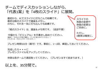 チームでディスカッションしながら、
「代表1案」を「4枚のスライド」に展開。
※最初から、PCでスライドに打ちこんで結構です。
最初は紙のスライドで議論＆メモし、
のちに、それを一気に打ち込んでも結構です。
※「紙のスライド」は、議論＆メモ用です。（返却不要）
※ 中盤から「ビジュアル」を⼿書きし始めてください。
（最後に、それをスマホ等で撮影し、データに張り付けてください。）
（プレゼンは、プロジェクターで⾏います。）
※プレゼン時間は3分（厳守）です。事前に、1〜2回、練習しておいてください。
※完成したら＊＊＊に
プレゼンファイルをアップしてください。
※休憩は各チームで適宜取ってください。（プレゼンはすぐ始まります。）
以上を、35分間で。
スライドの
枚数の変更や
体裁の変更は
ご自由に。
ただし、
4要素は確実に。
22
 