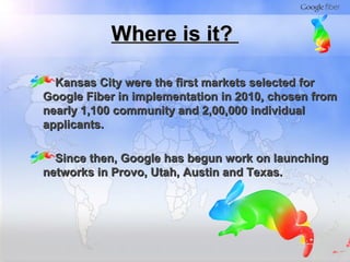 Where is it?Where is it?
Kansas City were the first markets selected forKansas City were the first markets selected for
Google Fiber in implementation in 2010, chosen fromGoogle Fiber in implementation in 2010, chosen from
nearly 1,100 community and 2,00,000 individualnearly 1,100 community and 2,00,000 individual
applicants.applicants.
Since then, Google has begun work on launchingSince then, Google has begun work on launching
networks in Provo, Utah, Austin and Texas.networks in Provo, Utah, Austin and Texas.
 