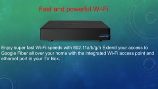 Fast and powerful Wi-Fi
Enjoy super fast Wi-Fi speeds with 802.11a/b/g/n Extend your access to
Google Fiber all over your home with the integrated Wi-Fi access point and
ethernet port in your TV Box.
 