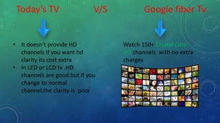 Today’s TV V/S Google fiber Tv
• It doesn’t provide HD
channels If you want hd
clarity its cost extra
• In LED or LCD tv .HD
channels are good.but If you
change to normal
channel,the clarity is poor
Watch 150+ Crystal clear
HD channels with no extra
charges
 