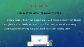 The Future
 Enjoy every view. From every screen
Google Fiber is both your Internet and TV. It brings together your devices
and gives you the freedom to search record and save shows without worry.
Catching all your favorite things is almost easier than missing them.
 