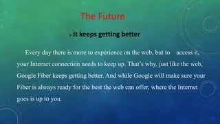 The Future
 It keeps getting better
Every day there is more to experience on the web, but to access it,
your Internet connection needs to keep up. That’s why, just like the web,
Google Fiber keeps getting better. And while Google will make sure your
Fiber is always ready for the best the web can offer, where the Internet
goes is up to you.
 
