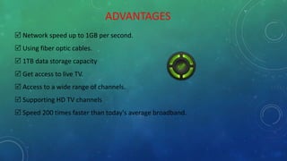 ADVANTAGES
 Network speed up to 1GB per second.
 Using fiber optic cables.
 1TB data storage capacity
 Get access to live TV.
 Access to a wide range of channels.
 Supporting HD TV channels
 Speed 200 times faster than today's average broadband.
 