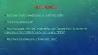 REFERENCES
 http://computer.howstuffworks.com/fiber-optic
 www.fiber.google.com
 http://gadgets.ndtv.com/internet/features/google-fiber-10-things-to-
know-about-the-1000mbps-internet-service-249586
 http://en.wikipedia.org/wiki/Google_Fiber
 