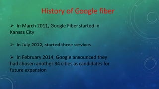 History of Google fiber
 In March 2011, Google Fiber started in
Kansas City
 In July 2012, started three services
 In February 2014, Google announced they
had chosen another 34 cities as candidates for
future expansion
 