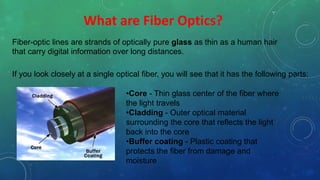 What are Fiber Optics?
Fiber-optic lines are strands of optically pure glass as thin as a human hair
that carry digital information over long distances.
If you look closely at a single optical fiber, you will see that it has the following parts:
•Core - Thin glass center of the fiber where
the light travels
•Cladding - Outer optical material
surrounding the core that reflects the light
back into the core
•Buffer coating - Plastic coating that
protects the fiber from damage and
moisture
 