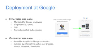 Deployment at Google
● Enterprise use case
○ Mandated for Google employees
○ Corporate SSO (Web)
○ SSH
○ Forms basis of all authentication
● Consumer use case
○ Available as opt-in for Google consumers
○ Adopted by other relying parties too: Dropbox,
Github, Facebook, Salesforce, ...
 