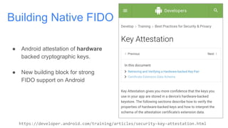 Building Native FIDO
https://developer.android.com/training/articles/security-key-attestation.html
● Android attestation of hardware
backed cryptographic keys.
● New building block for strong
FIDO support on Android
 