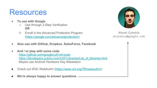Resources
● To use with Google
○ Use through 2-Step Verification
OR
○ Enroll in the Advanced Protection Program
(https://google.com/advancedprotection)
● Also use with GitHub, Dropbox, SalesForce, Facebook
● And / or play with some code
https://github.com/google/u2f-ref-code
https://developers.yubico.com/U2F/Libraries/List_of_libraries.html
Maybe use Android Hardware Key Attestation.
● Check out W3C WebAuthn (https://www.w3.org/TR/webauthn/)
● We're always happy to answer questions
Alexei Czeskis
aczeskis@google.com
 