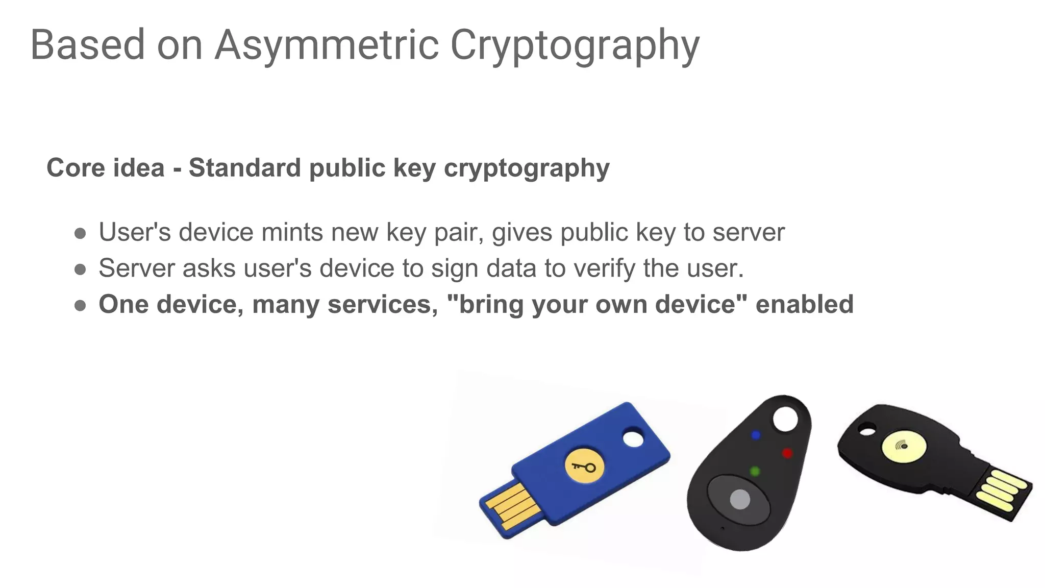 Core idea - Standard public key cryptography
● User's device mints new key pair, gives public key to server
● Server asks user's device to sign data to verify the user.
● One device, many services, "bring your own device" enabled
Based on Asymmetric Cryptography
 