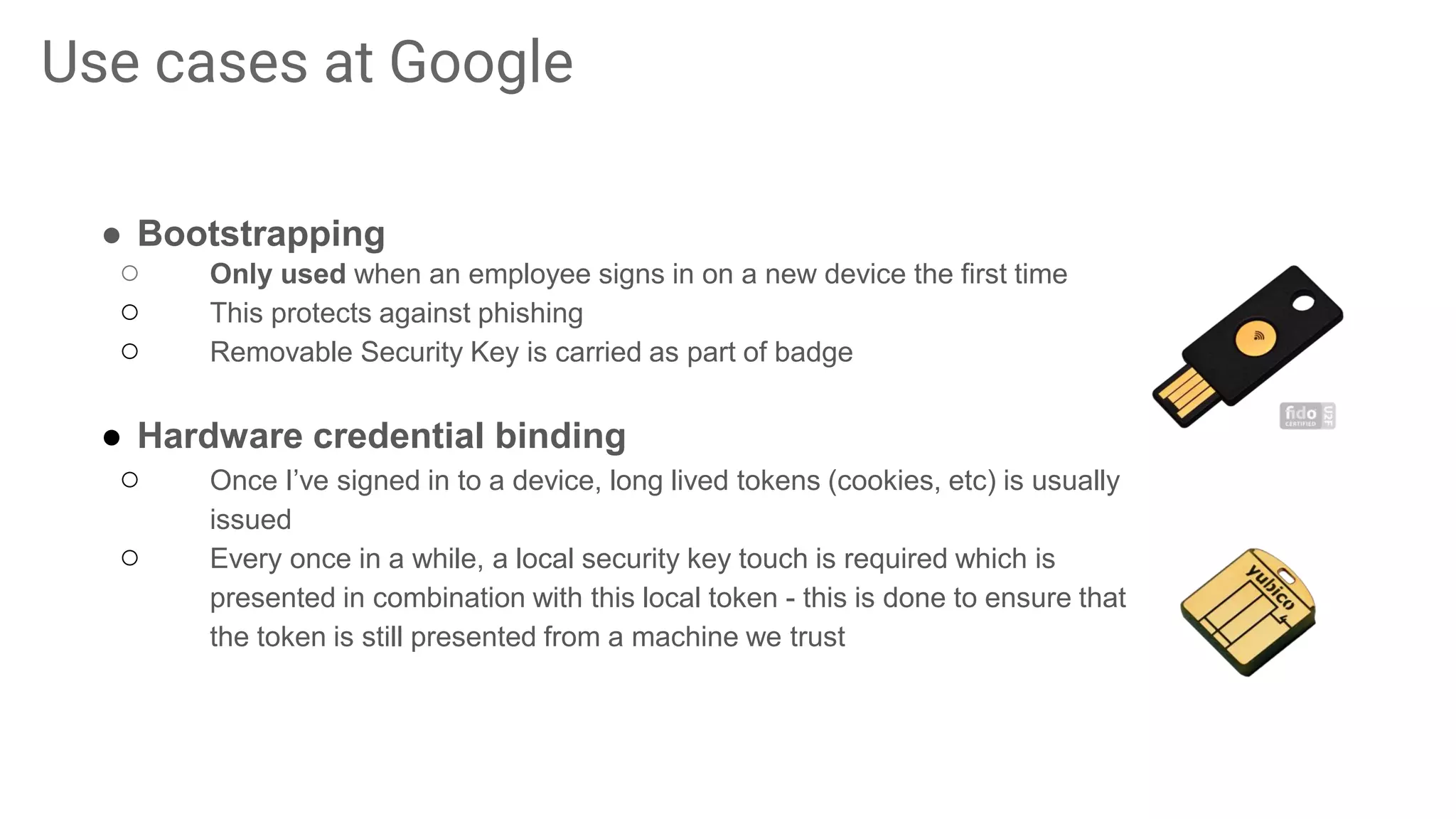 Use cases at Google
● Bootstrapping
○ Only used when an employee signs in on a new device the first time
○ This protects against phishing
○ Removable Security Key is carried as part of badge
● Hardware credential binding
○ Once I’ve signed in to a device, long lived tokens (cookies, etc) is usually
issued
○ Every once in a while, a local security key touch is required which is
presented in combination with this local token - this is done to ensure that
the token is still presented from a machine we trust
 
