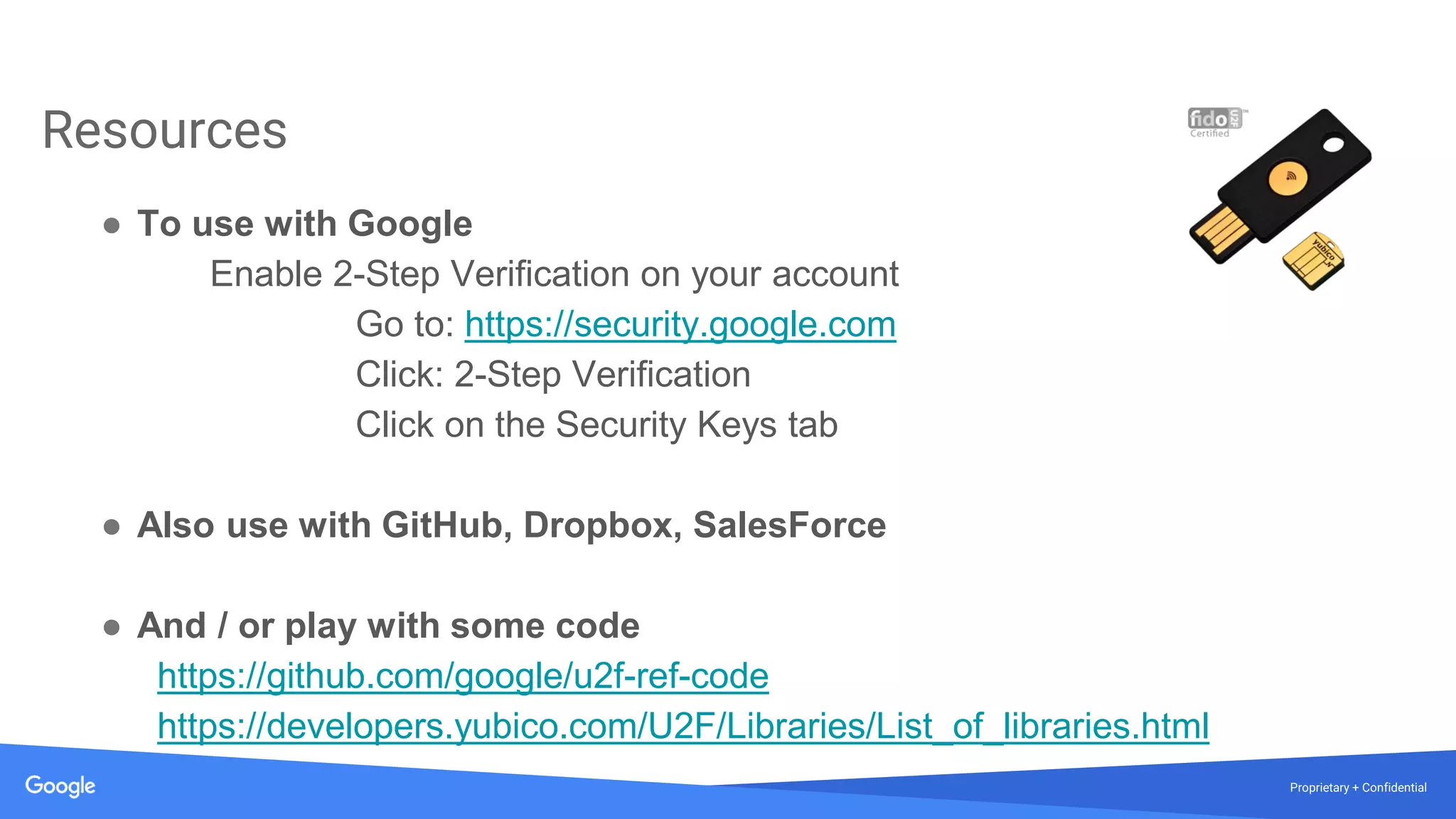 Proprietary + Confidential
Resources
● To use with Google
Enable 2-Step Verification on your account
Go to: https://security.google.com
Click: 2-Step Verification
Click on the Security Keys tab
● Also use with GitHub, Dropbox, SalesForce
● And / or play with some code
https://github.com/google/u2f-ref-code
https://developers.yubico.com/U2F/Libraries/List_of_libraries.html
 