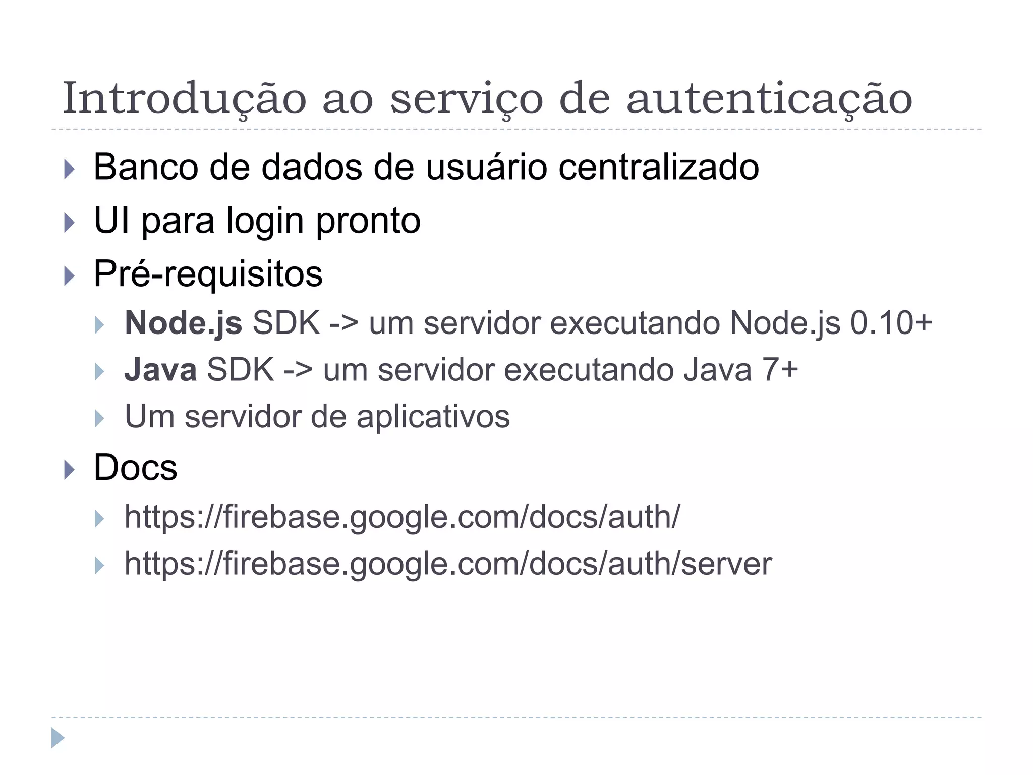 Introdução ao serviço de autenticação
 Banco de dados de usuário centralizado
 UI para login pronto
 Pré-requisitos
 Node.js SDK -> um servidor executando Node.js 0.10+
 Java SDK -> um servidor executando Java 7+
 Um servidor de aplicativos
 Docs
 https://firebase.google.com/docs/auth/
 https://firebase.google.com/docs/auth/server
 