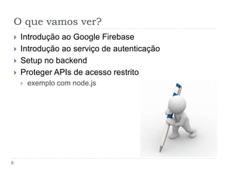 O que vamos ver?
 Introdução ao Google Firebase
 Introdução ao serviço de autenticação
 Setup no backend
 Proteger APIs de acesso restrito
 exemplo com node.js
 