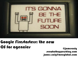 Google Firestarters: the new OS for agencies @jamescaigseewhathappensblog.comjames.caig@mecglobal.com 