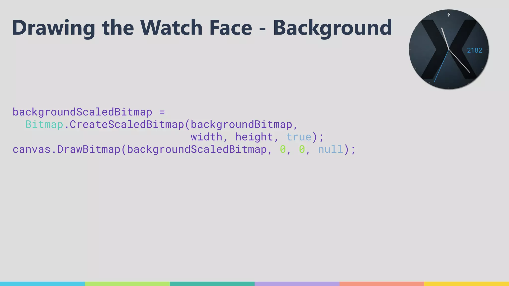 backgroundScaledBitmap =
Bitmap.CreateScaledBitmap(backgroundBitmap, 
width, height, true); 
canvas.DrawBitmap(backgroundScaledBitmap, 0, 0, null); 
 
Drawing the Watch Face - Background
 