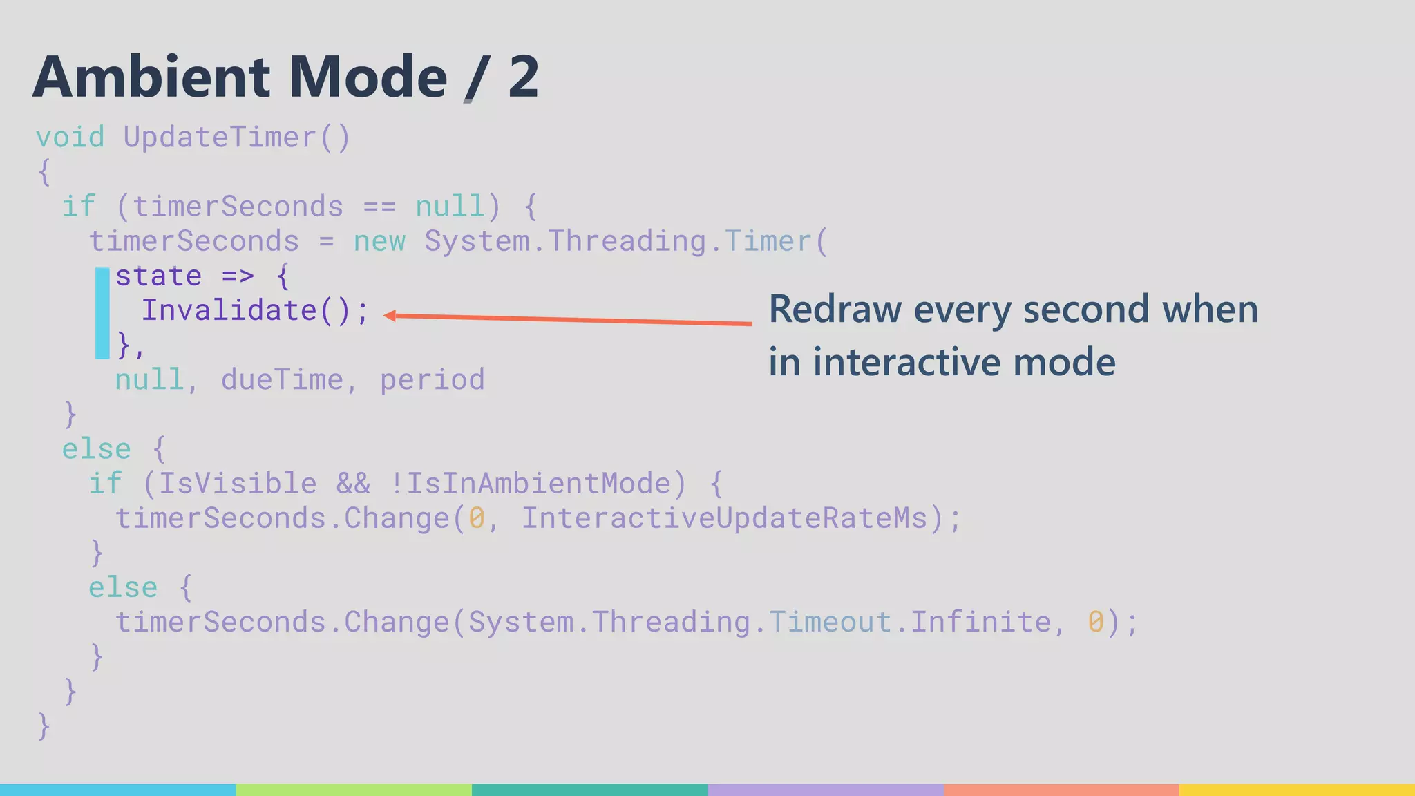 void UpdateTimer() 
{ 
	 if (timerSeconds == null) { 
	 	 timerSeconds = new System.Threading.Timer( 
	 	 	 state => { 
	 	 	 	 Invalidate(); 
	 	 	 }, 
	 	 	 null, dueTime, period 
	 } 
	 else { 
	 	 if (IsVisible && !IsInAmbientMode) { 
	 	 	 timerSeconds.Change(0, InteractiveUpdateRateMs); 
	 	 } 
	 	 else { 
	 	 	 timerSeconds.Change(System.Threading.Timeout.Infinite, 0); 
	 	 } 
	 } 
}
Ambient Mode / 2
Redraw every second when
in interactive mode
 