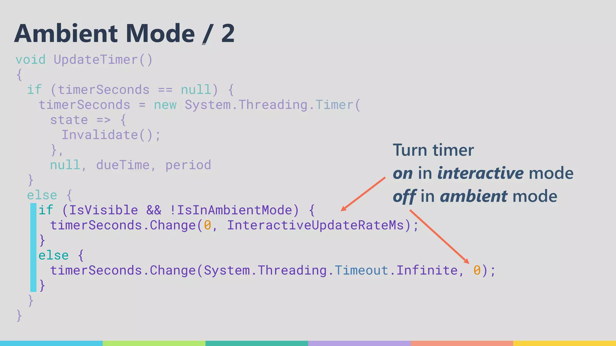 void UpdateTimer() 
{ 
	 if (timerSeconds == null) { 
	 	 timerSeconds = new System.Threading.Timer( 
	 	 	 state => { 
	 	 	 	 Invalidate(); 
	 	 	 }, 
	 	 	 null, dueTime, period 
	 } 
	 else { 
	 	 if (IsVisible && !IsInAmbientMode) { 
	 	 	 timerSeconds.Change(0, InteractiveUpdateRateMs); 
	 	 } 
	 	 else { 
	 	 	 timerSeconds.Change(System.Threading.Timeout.Infinite, 0); 
	 	 } 
	 } 
}
Ambient Mode / 2
Turn timer
on in interactive mode
off in ambient mode
 