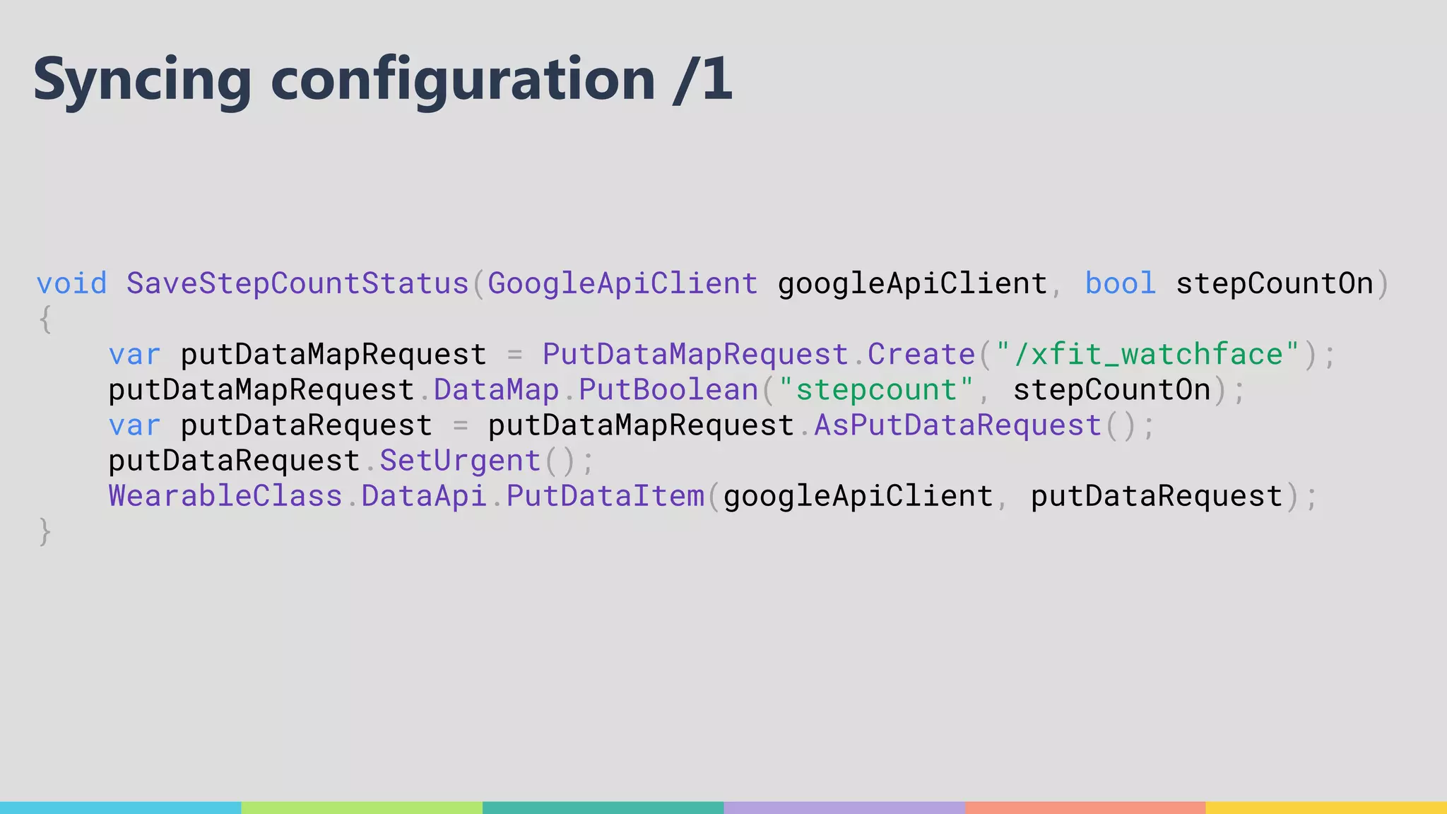 void SaveStepCountStatus(GoogleApiClient googleApiClient, bool stepCountOn)
{
var putDataMapRequest = PutDataMapRequest.Create("/xfit_watchface");
putDataMapRequest.DataMap.PutBoolean("stepcount", stepCountOn);
var putDataRequest = putDataMapRequest.AsPutDataRequest();
putDataRequest.SetUrgent();
WearableClass.DataApi.PutDataItem(googleApiClient, putDataRequest);
}
Syncing configuration /1
 