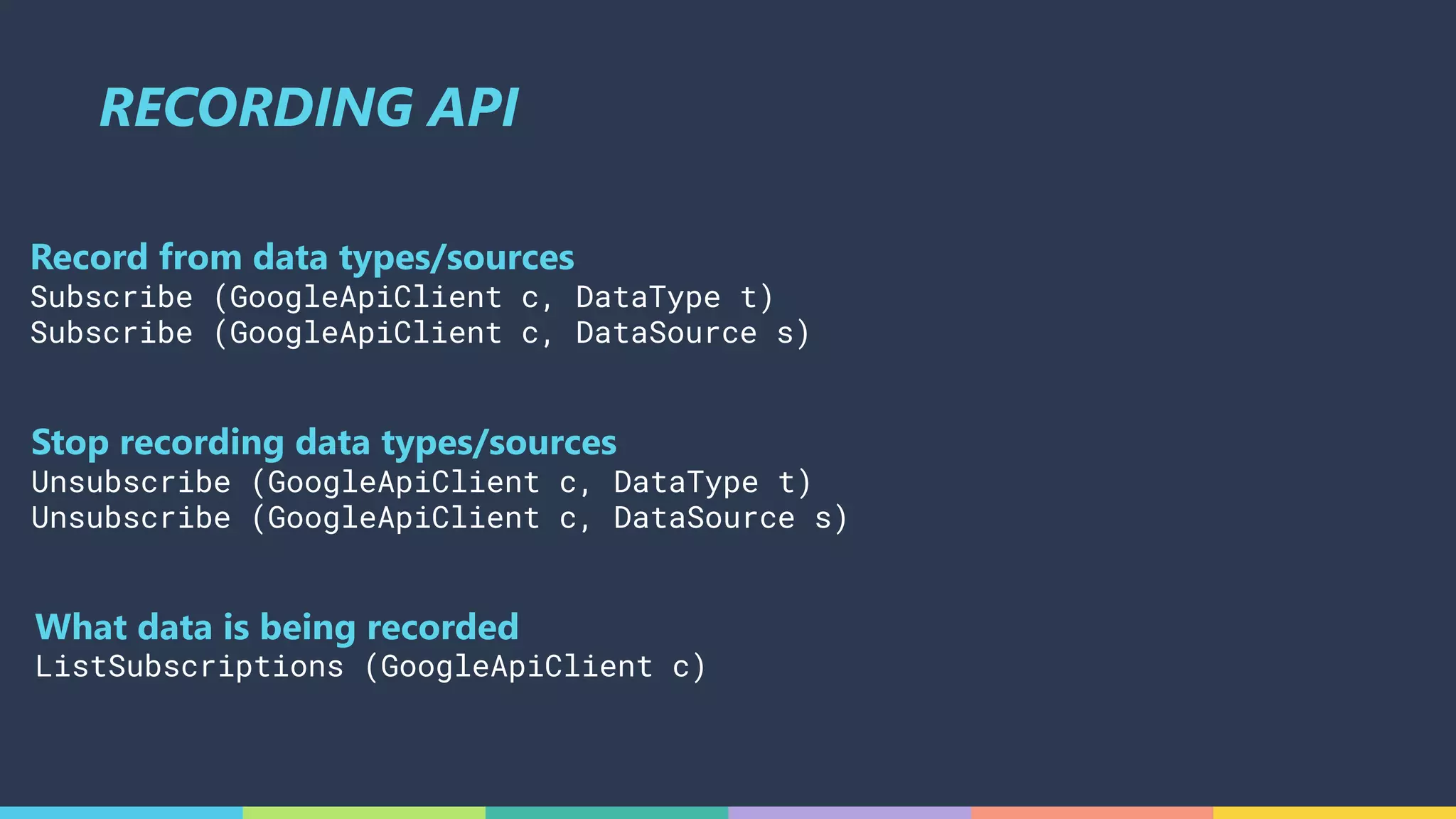 RECORDING API
Stop recording data types/sources
Unsubscribe (GoogleApiClient c, DataType t)
Unsubscribe (GoogleApiClient c, DataSource s)
What data is being recorded
ListSubscriptions (GoogleApiClient c)
Record from data types/sources
Subscribe (GoogleApiClient c, DataType t)
Subscribe (GoogleApiClient c, DataSource s)
 