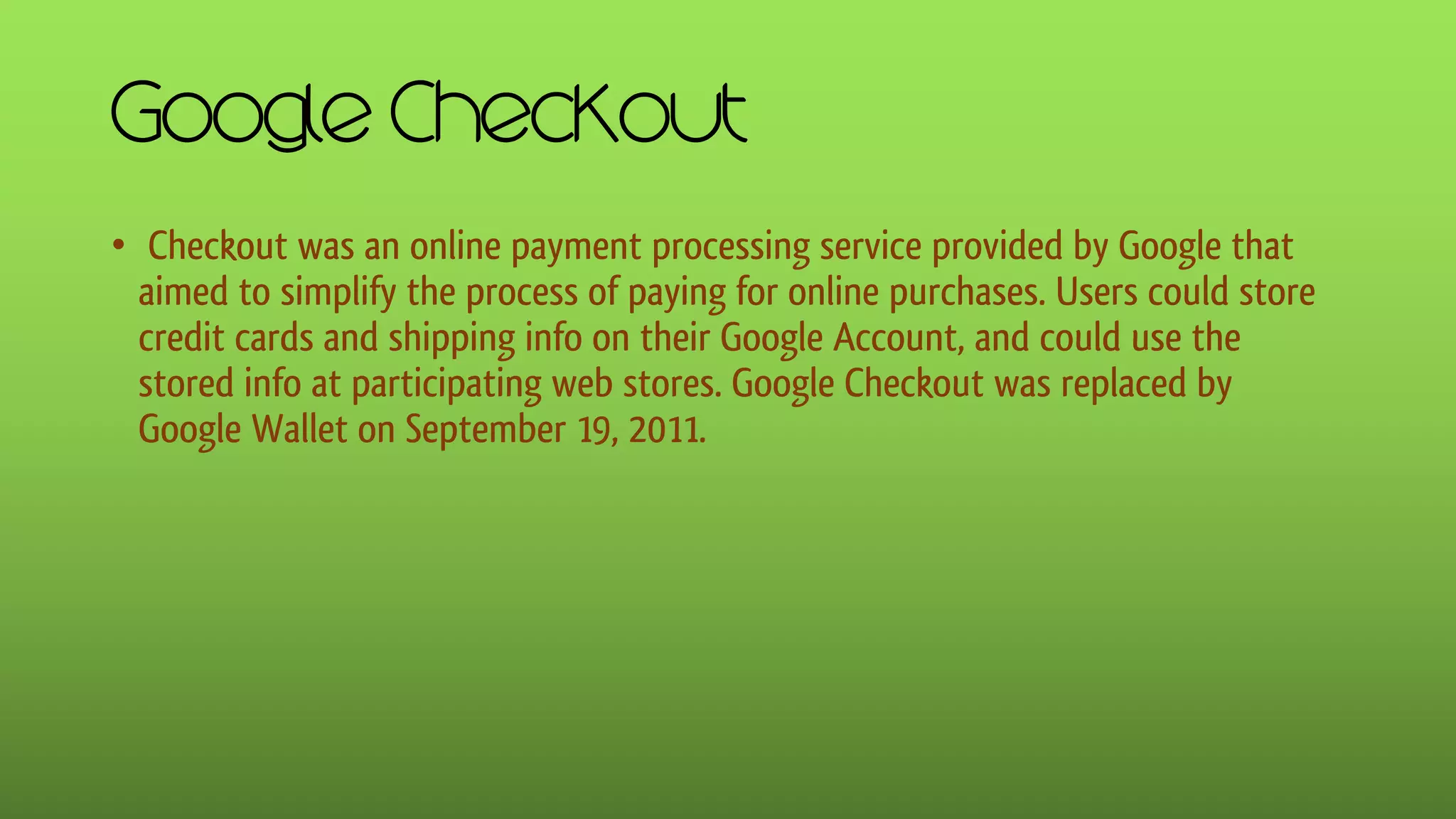 Google Checkout
• Checkout was an online payment processing service provided by Google that
aimed to simplify the process of paying for online purchases. Users could store
credit cards and shipping info on their Google Account, and could use the
stored info at participating web stores. Google Checkout was replaced by
Google Wallet on September 19, 2011.
 
