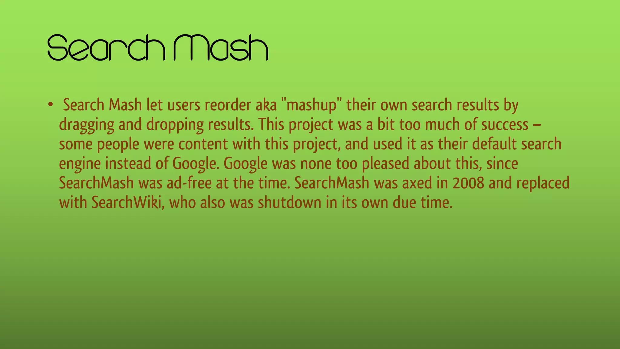 Search Mash
• Search Mash let users reorder aka "mashup" their own search results by
dragging and dropping results. This project was a bit too much of success –
some people were content with this project, and used it as their default search
engine instead of Google. Google was none too pleased about this, since
SearchMash was ad-free at the time. SearchMash was axed in 2008 and replaced
with SearchWiki, who also was shutdown in its own due time.
 