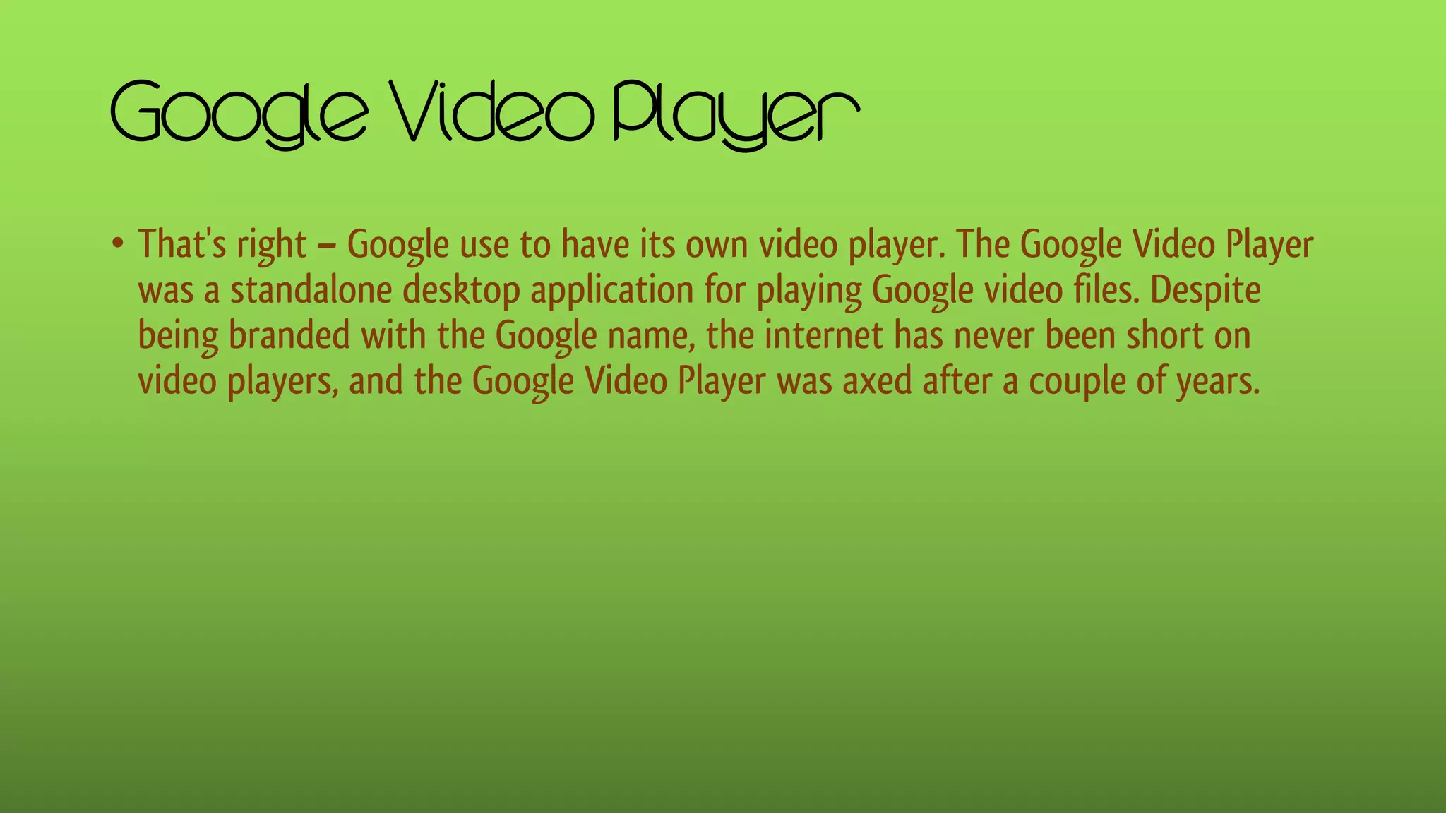 Google Video Player
• That's right – Google use to have its own video player. The Google Video Player
was a standalone desktop application for playing Google video files. Despite
being branded with the Google name, the internet has never been short on
video players, and the Google Video Player was axed after a couple of years.
 