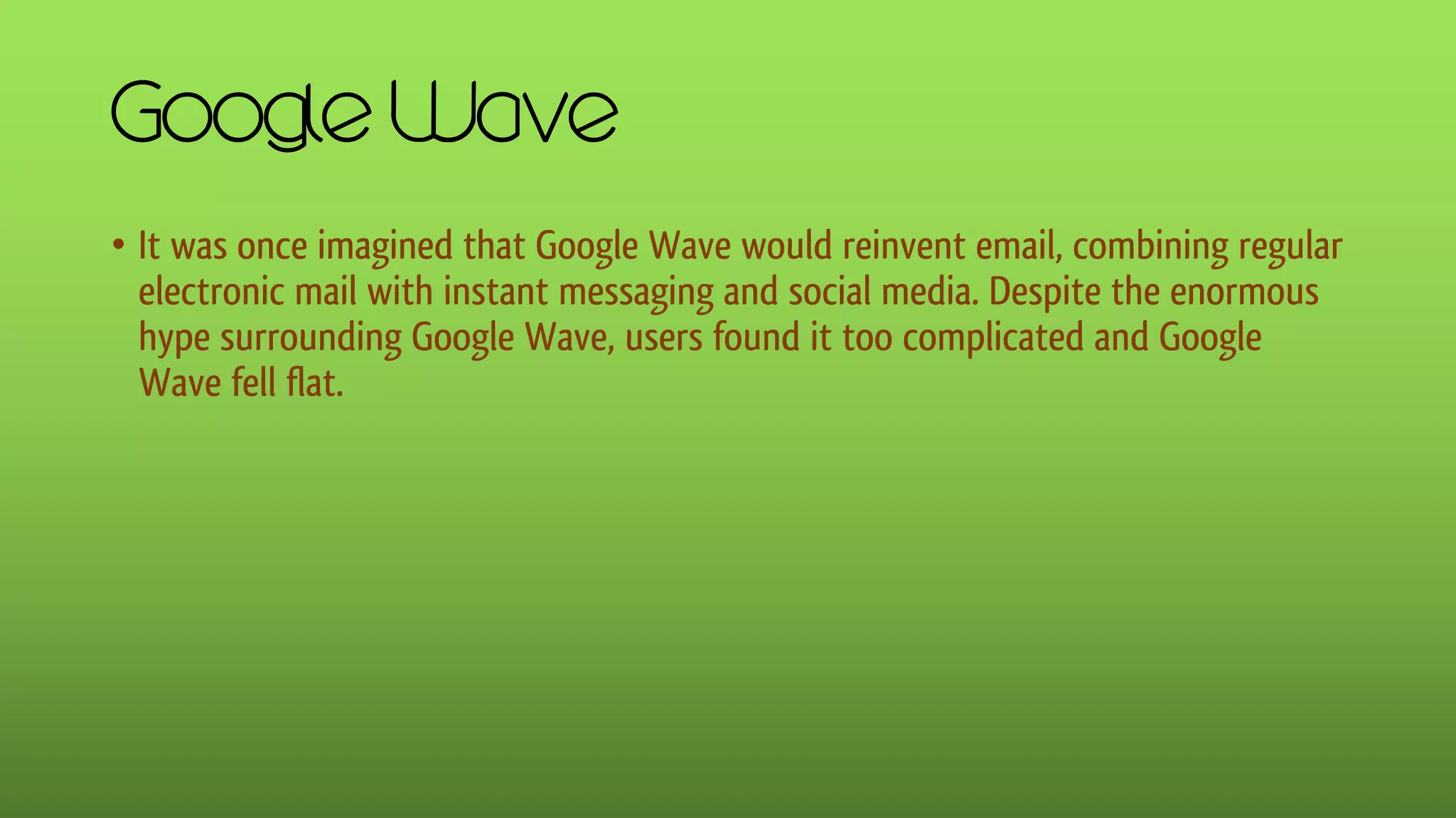 Google Wave
• It was once imagined that Google Wave would reinvent email, combining regular
electronic mail with instant messaging and social media. Despite the enormous
hype surrounding Google Wave, users found it too complicated and Google
Wave fell flat.
 