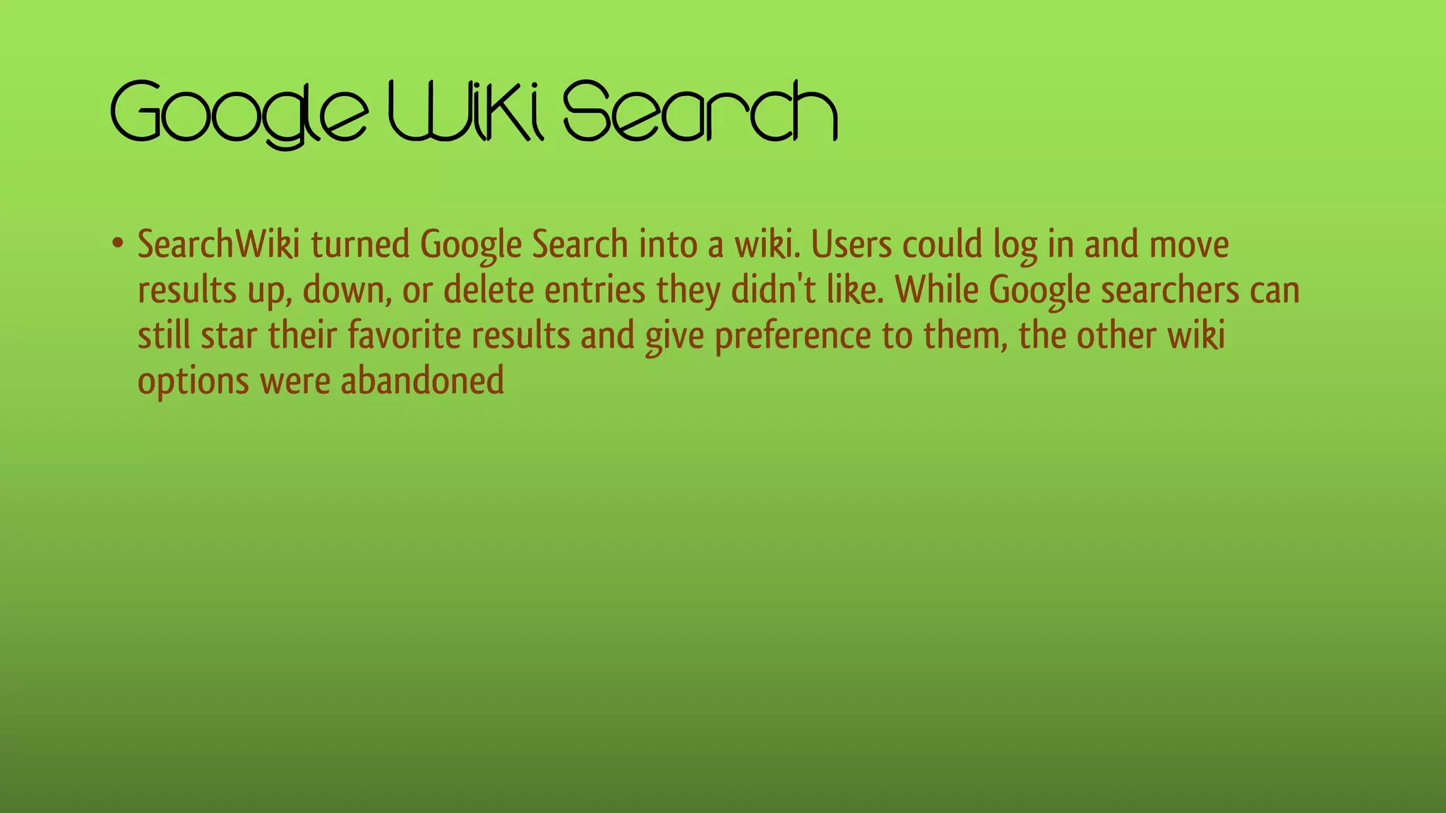 Google Wiki Search
• SearchWiki turned Google Search into a wiki. Users could log in and move
results up, down, or delete entries they didn't like. While Google searchers can
still star their favorite results and give preference to them, the other wiki
options were abandoned
 