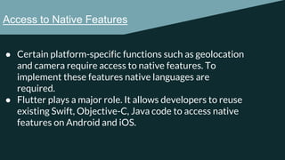 Access to Native Features
● Certain platform-specific functions such as geolocation
and camera require access to native features. To
implement these features native languages are
required.
● Flutter plays a major role. It allows developers to reuse
existing Swift, Objective-C, Java code to access native
features on Android and iOS.
 